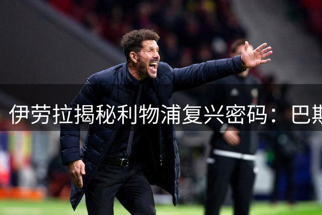 伊劳拉揭秘利物浦复兴密码：巴斯克哲学与安菲尔德精神的完美共振